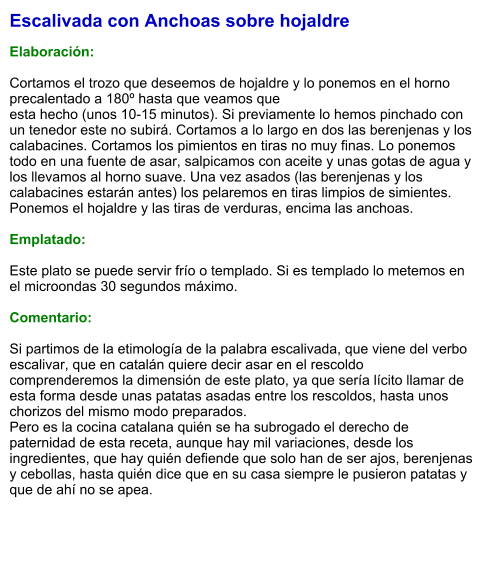 Escalivada con Anchoas sobre hojaldre  Elaboración:  Cortamos el trozo que deseemos de hojaldre y lo ponemos en el horno precalentado a 180º hasta que veamos que  esta hecho (unos 10-15 minutos). Si previamente lo hemos pinchado con un tenedor este no subirá. Cortamos a lo largo en dos las berenjenas y los calabacines. Cortamos los pimientos en tiras no muy finas. Lo ponemos todo en una fuente de asar, salpicamos con aceite y unas gotas de agua y los llevamos al horno suave. Una vez asados (las berenjenas y los calabacines estarán antes) los pelaremos en tiras limpios de simientes. Ponemos el hojaldre y las tiras de verduras, encima las anchoas.  Emplatado:  Este plato se puede servir frío o templado. Si es templado lo metemos en el microondas 30 segundos máximo.   Comentario:  Si partimos de la etimología de la palabra escalivada, que viene del verbo escalivar, que en catalán quiere decir asar en el rescoldo comprenderemos la dimensión de este plato, ya que sería lícito llamar de esta forma desde unas patatas asadas entre los rescoldos, hasta unos chorizos del mismo modo preparados.  Pero es la cocina catalana quién se ha subrogado el derecho de paternidad de esta receta, aunque hay mil variaciones, desde los ingredientes, que hay quién defiende que solo han de ser ajos, berenjenas y cebollas, hasta quién dice que en su casa siempre le pusieron patatas y que de ahí no se apea.