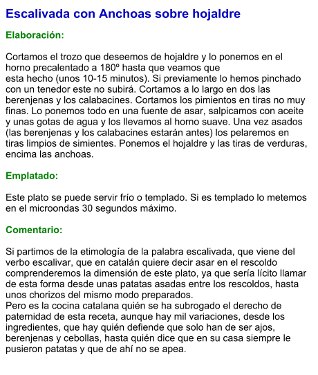 Escalivada con Anchoas sobre hojaldre  Elaboración:  Cortamos el trozo que deseemos de hojaldre y lo ponemos en el horno precalentado a 180º hasta que veamos que  esta hecho (unos 10-15 minutos). Si previamente lo hemos pinchado con un tenedor este no subirá. Cortamos a lo largo en dos las berenjenas y los calabacines. Cortamos los pimientos en tiras no muy finas. Lo ponemos todo en una fuente de asar, salpicamos con aceite y unas gotas de agua y los llevamos al horno suave. Una vez asados (las berenjenas y los calabacines estarán antes) los pelaremos en tiras limpios de simientes. Ponemos el hojaldre y las tiras de verduras, encima las anchoas.  Emplatado:  Este plato se puede servir frío o templado. Si es templado lo metemos en el microondas 30 segundos máximo.   Comentario:  Si partimos de la etimología de la palabra escalivada, que viene del verbo escalivar, que en catalán quiere decir asar en el rescoldo comprenderemos la dimensión de este plato, ya que sería lícito llamar de esta forma desde unas patatas asadas entre los rescoldos, hasta unos chorizos del mismo modo preparados.  Pero es la cocina catalana quién se ha subrogado el derecho de paternidad de esta receta, aunque hay mil variaciones, desde los ingredientes, que hay quién defiende que solo han de ser ajos, berenjenas y cebollas, hasta quién dice que en su casa siempre le pusieron patatas y que de ahí no se apea.