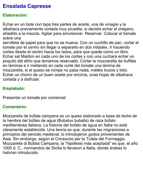 Ensalada Capresse  Elaboración:  Echar en un bote con tapa tres partes de aceite, una de vinagre y la albahaca previamente cortada muy picadita, si decidís echar el orégano, añadirlo a la mezcla. Agitar para emulsionar. Reservar. Colocar el tomate sobre una  servilleta de papel para que no se mueva. Con un cuchillo de pan, cortar el tomate por el centro sin llegar a separarlo en dos mitades. Ir haciendo cortes desde el centro hacia los lados, para que quede como un libro. Echar sal Maldon en cada uno de los cortes y con una cuchara echar un poquito del aliño que teníamos reservado. Cortar la mozzarella de buffala en láminas e ir metiendo en cada corte del tomate una lámina de mozzarella, si el queso se rompe no pasa nada, metéis trozos y listo. Echar un chorro de un buen aceite por encima, unas hojas de albahaca cortada y a disfrutar.  Emplatado:  Presentar un tomate por comensal   Comentario:  Mozzarella de búfala campana es un queso elaborado a base de leche de la hembra del búfalo de agua (Bubalus bubalis) de raza búfalo mediterránea italiana. La historia del búfalo de agua en Italia no está claramente establecida. Una teoría es que, durante las migraciones a principios del periodo medieval, lo introdujeron godos provenientes de Asia. Sin embargo, según el Consorzio per la Tutela del Formaggio Mozzarella di Búfala Campana, la "hipótesis más aceptada" es que, el año 1000 d. C., normandos de Sicilia lo llevaron a Italia, donde árabes lo habrían introducido.