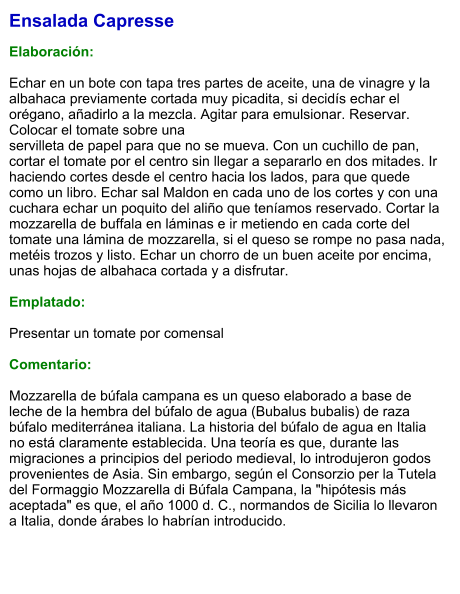 Ensalada Capresse  Elaboración:  Echar en un bote con tapa tres partes de aceite, una de vinagre y la albahaca previamente cortada muy picadita, si decidís echar el orégano, añadirlo a la mezcla. Agitar para emulsionar. Reservar. Colocar el tomate sobre una  servilleta de papel para que no se mueva. Con un cuchillo de pan, cortar el tomate por el centro sin llegar a separarlo en dos mitades. Ir haciendo cortes desde el centro hacia los lados, para que quede como un libro. Echar sal Maldon en cada uno de los cortes y con una cuchara echar un poquito del aliño que teníamos reservado. Cortar la mozzarella de buffala en láminas e ir metiendo en cada corte del tomate una lámina de mozzarella, si el queso se rompe no pasa nada, metéis trozos y listo. Echar un chorro de un buen aceite por encima, unas hojas de albahaca cortada y a disfrutar.  Emplatado:  Presentar un tomate por comensal   Comentario:  Mozzarella de búfala campana es un queso elaborado a base de leche de la hembra del búfalo de agua (Bubalus bubalis) de raza búfalo mediterránea italiana. La historia del búfalo de agua en Italia no está claramente establecida. Una teoría es que, durante las migraciones a principios del periodo medieval, lo introdujeron godos provenientes de Asia. Sin embargo, según el Consorzio per la Tutela del Formaggio Mozzarella di Búfala Campana, la "hipótesis más aceptada" es que, el año 1000 d. C., normandos de Sicilia lo llevaron a Italia, donde árabes lo habrían introducido.
