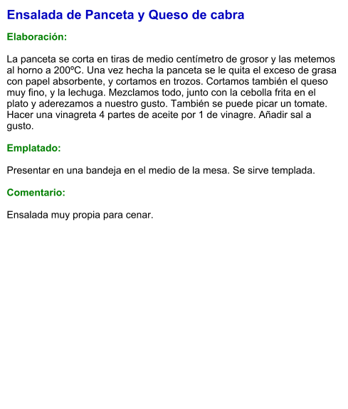 Ensalada de Panceta y Queso de cabra  Elaboración:  La panceta se corta en tiras de medio centímetro de grosor y las metemos al horno a 200ºC. Una vez hecha la panceta se le quita el exceso de grasa con papel absorbente, y cortamos en trozos. Cortamos también el queso muy fino, y la lechuga. Mezclamos todo, junto con la cebolla frita en el plato y aderezamos a nuestro gusto. También se puede picar un tomate. Hacer una vinagreta 4 partes de aceite por 1 de vinagre. Añadir sal a gusto.  Emplatado:  Presentar en una bandeja en el medio de la mesa. Se sirve templada.   Comentario:  Ensalada muy propia para cenar.