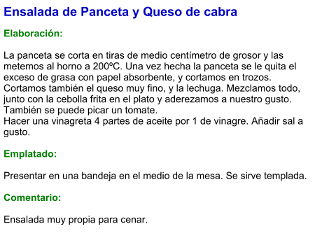 Ensalada de Panceta y Queso de cabra  Elaboración:  La panceta se corta en tiras de medio centímetro de grosor y las metemos al horno a 200ºC. Una vez hecha la panceta se le quita el exceso de grasa con papel absorbente, y cortamos en trozos. Cortamos también el queso muy fino, y la lechuga. Mezclamos todo, junto con la cebolla frita en el plato y aderezamos a nuestro gusto. También se puede picar un tomate. Hacer una vinagreta 4 partes de aceite por 1 de vinagre. Añadir sal a gusto.  Emplatado:  Presentar en una bandeja en el medio de la mesa. Se sirve templada.   Comentario:  Ensalada muy propia para cenar.