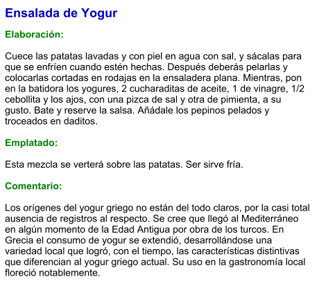 Ensalada de Yogur  Elaboración:  Cuece las patatas lavadas y con piel en agua con sal, y sácalas para que se enfríen cuando estén hechas. Después deberás pelarlas y colocarlas cortadas en rodajas en la ensaladera plana. Mientras, pon en la batidora los yogures, 2 cucharaditas de aceite, 1 de vinagre, 1/2 cebollita y los ajos, con una pizca de sal y otra de pimienta, a su gusto. Bate y reserve la salsa. Añádale los pepinos pelados y troceados en daditos.  Emplatado:  Esta mezcla se verterá sobre las patatas. Ser sirve fría.   Comentario:  Los orígenes del yogur griego no están del todo claros, por la casi total ausencia de registros al respecto. Se cree que llegó al Mediterráneo en algún momento de la Edad Antigua por obra de los turcos. En Grecia el consumo de yogur se extendió, desarrollándose una variedad local que logró, con el tiempo, las características distintivas que diferencian al yogur griego actual. Su uso en la gastronomía local floreció notablemente.