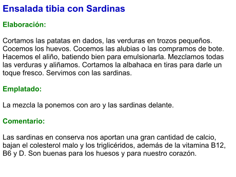 Ensalada tibia con Sardinas  Elaboración:  Cortamos las patatas en dados, las verduras en trozos pequeños. Cocemos los huevos. Cocemos las alubias o las compramos de bote. Hacemos el aliño, batiendo bien para emulsionarla. Mezclamos todas las verduras y aliñamos. Cortamos la albahaca en tiras para darle un toque fresco. Servimos con las sardinas.  Emplatado:  La mezcla la ponemos con aro y las sardinas delante.   Comentario:  Las sardinas en conserva nos aportan una gran cantidad de calcio, bajan el colesterol malo y los triglicéridos, además de la vitamina B12, B6 y D. Son buenas para los huesos y para nuestro corazón.