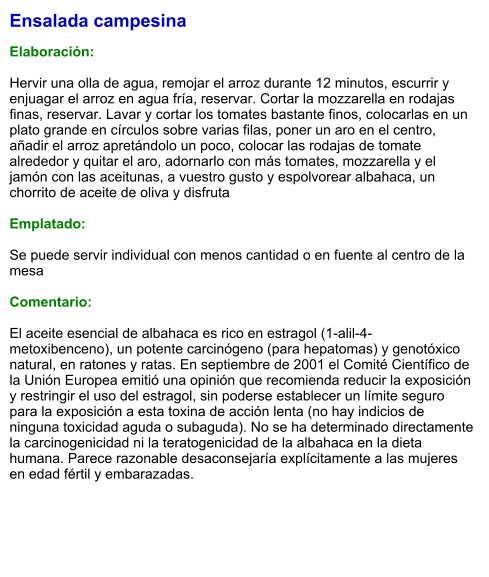 Ensalada campesina  Elaboración:  Hervir una olla de agua, remojar el arroz durante 12 minutos, escurrir y enjuagar el arroz en agua fría, reservar. Cortar la mozzarella en rodajas finas, reservar. Lavar y cortar los tomates bastante finos, colocarlas en un plato grande en círculos sobre varias filas, poner un aro en el centro, añadir el arroz apretándolo un poco, colocar las rodajas de tomate alrededor y quitar el aro, adornarlo con más tomates, mozzarella y el jamón con las aceitunas, a vuestro gusto y espolvorear albahaca, un chorrito de aceite de oliva y disfruta   Emplatado:  Se puede servir individual con menos cantidad o en fuente al centro de la mesa   Comentario:  El aceite esencial de albahaca es rico en estragol (1-alil-4-metoxibenceno), un potente carcinógeno (para hepatomas) y genotóxico natural, en ratones y ratas. En septiembre de 2001 el Comité Científico de la Unión Europea emitió una opinión que recomienda reducir la exposición y restringir el uso del estragol, sin poderse establecer un límite seguro para la exposición a esta toxina de acción lenta (no hay indicios de ninguna toxicidad aguda o subaguda). No se ha determinado directamente la carcinogenicidad ni la teratogenicidad de la albahaca en la dieta humana. Parece razonable desaconsejaría explícitamente a las mujeres en edad fértil y embarazadas.