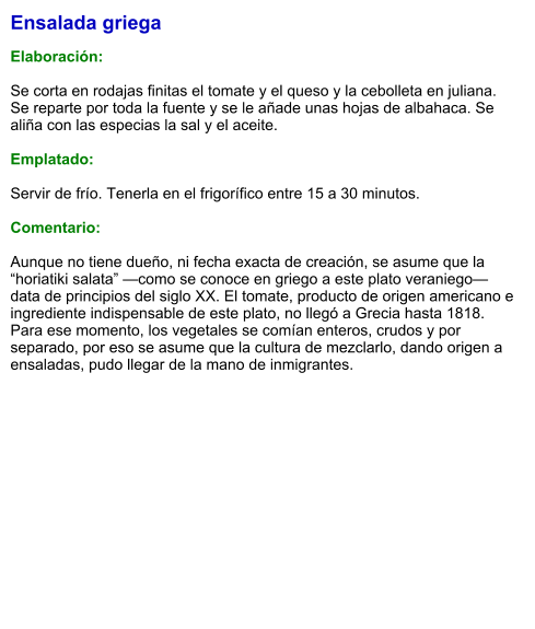 Ensalada griega  Elaboración:  Se corta en rodajas finitas el tomate y el queso y la cebolleta en juliana. Se reparte por toda la fuente y se le añade unas hojas de albahaca. Se aliña con las especias la sal y el aceite.  Emplatado:  Servir de frío. Tenerla en el frigorífico entre 15 a 30 minutos.   Comentario:  Aunque no tiene dueño, ni fecha exacta de creación, se asume que la “horiatiki salata” —como se conoce en griego a este plato veraniego— data de principios del siglo XX. El tomate, producto de origen americano e ingrediente indispensable de este plato, no llegó a Grecia hasta 1818. Para ese momento, los vegetales se comían enteros, crudos y por separado, por eso se asume que la cultura de mezclarlo, dando origen a ensaladas, pudo llegar de la mano de inmigrantes.