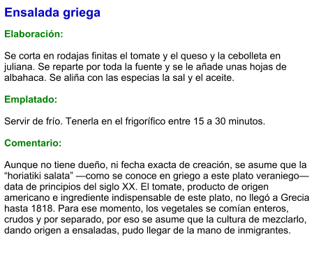 Ensalada griega  Elaboración:  Se corta en rodajas finitas el tomate y el queso y la cebolleta en juliana. Se reparte por toda la fuente y se le añade unas hojas de albahaca. Se aliña con las especias la sal y el aceite.  Emplatado:  Servir de frío. Tenerla en el frigorífico entre 15 a 30 minutos.   Comentario:  Aunque no tiene dueño, ni fecha exacta de creación, se asume que la “horiatiki salata” —como se conoce en griego a este plato veraniego— data de principios del siglo XX. El tomate, producto de origen americano e ingrediente indispensable de este plato, no llegó a Grecia hasta 1818. Para ese momento, los vegetales se comían enteros, crudos y por separado, por eso se asume que la cultura de mezclarlo, dando origen a ensaladas, pudo llegar de la mano de inmigrantes.