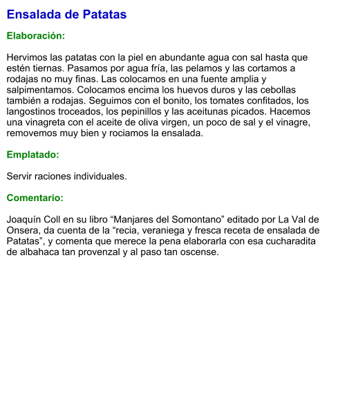 Ensalada de Patatas  Elaboración:  Hervimos las patatas con la piel en abundante agua con sal hasta que estén tiernas. Pasamos por agua fría, las pelamos y las cortamos a rodajas no muy finas. Las colocamos en una fuente amplia y salpimentamos. Colocamos encima los huevos duros y las cebollas también a rodajas. Seguimos con el bonito, los tomates confitados, los langostinos troceados, los pepinillos y las aceitunas picados. Hacemos una vinagreta con el aceite de oliva virgen, un poco de sal y el vinagre, removemos muy bien y rociamos la ensalada.  Emplatado:  Servir raciones individuales.   Comentario:  Joaquín Coll en su libro “Manjares del Somontano” editado por La Val de Onsera, da cuenta de la “recia, veraniega y fresca receta de ensalada de Patatas”, y comenta que merece la pena elaborarla con esa cucharadita de albahaca tan provenzal y al paso tan oscense.