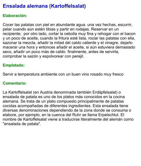 Ensalada alemana (Kartoffelsalat)  Elaboración:  Cocer las patatas con piel en abundante agua. una vez hechas, escurrir, pelar cuando aún estén tibias y partir en rodajas. Reservar en un recipiente;  por otro lado, cortar la cebolla muy fina y rehogar con el bacon y un poco de aceite, cuando la fritura esté lista, rociar las patatas con ella, sazonar la mezcla, añadir la mitad del caldo caliente y el vinagre, dejarlo macerar una hora y entonces añadir el aceite, si aún estuviera demasiado seco, añadir un poco más de caldo. finalmente, antes de servirla, comprobar la sazón y espolvorear con perejil.  Emplatado:  Servir a temperatura ambiente con un buen vino rosado muy fresco  Comentario:  La Kartoffelsalat (en Austria denominada también Erdäpfelsalat) o ensalada de patata es uno de los platos más conocidos en la cocina alemana. Se trata de un plato compuesto principalmente de patatas cocidas acompañadas de diferentes ingredientes. Esta ensalada tiene diversas denominaciones dependiendo de la zona donde se consuma o elabore, por ejemplo, en la cuenca del Ruhr se llama Erpelschlut. El nombre de Kartoffelsalat viene a traducirse literalmente del alemán como "ensalada de patata".