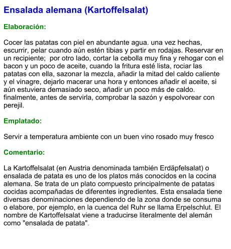 Ensalada alemana (Kartoffelsalat)  Elaboración:  Cocer las patatas con piel en abundante agua. una vez hechas, escurrir, pelar cuando aún estén tibias y partir en rodajas. Reservar en un recipiente;  por otro lado, cortar la cebolla muy fina y rehogar con el bacon y un poco de aceite, cuando la fritura esté lista, rociar las patatas con ella, sazonar la mezcla, añadir la mitad del caldo caliente y el vinagre, dejarlo macerar una hora y entonces añadir el aceite, si aún estuviera demasiado seco, añadir un poco más de caldo. finalmente, antes de servirla, comprobar la sazón y espolvorear con perejil.  Emplatado:  Servir a temperatura ambiente con un buen vino rosado muy fresco  Comentario:  La Kartoffelsalat (en Austria denominada también Erdäpfelsalat) o ensalada de patata es uno de los platos más conocidos en la cocina alemana. Se trata de un plato compuesto principalmente de patatas cocidas acompañadas de diferentes ingredientes. Esta ensalada tiene diversas denominaciones dependiendo de la zona donde se consuma o elabore, por ejemplo, en la cuenca del Ruhr se llama Erpelschlut. El nombre de Kartoffelsalat viene a traducirse literalmente del alemán como "ensalada de patata".