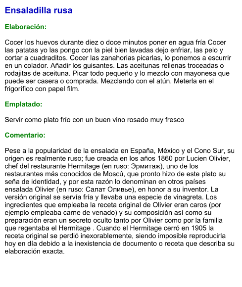 Ensaladilla rusa  Elaboración:  Cocer los huevos durante diez o doce minutos poner en agua fría Cocer las patatas yo las pongo con la piel bien lavadas dejo enfriar, las pelo y cortar a cuadraditos. Cocer las zanahorias picarlas, lo ponemos a escurrir en un colador. Añadir los guisantes. Las aceitunas rellenas troceadas o rodajitas de aceituna. Picar todo pequeño y lo mezclo con mayonesa que puede ser casera o comprada. Mezclando con el atún. Meterla en el frigorífico con papel film.  Emplatado:  Servir como plato frío con un buen vino rosado muy fresco  Comentario:  Pese a la popularidad de la ensalada en España, México y el Cono Sur, su origen es realmente ruso; fue creada en los años 1860 por Lucien Olivier, chef del restaurante Hermitage (en ruso: Эрмитаж), uno de los restaurantes más conocidos de Moscú, que pronto hizo de este plato su seña de identidad, y por esta razón lo denominan en otros países ensalada Olivier (en ruso: Салат Оливье), en honor a su inventor. La versión original se servía fría y llevaba una especie de vinagreta. Los ingredientes que empleaba la receta original de Olivier eran caros (por ejemplo empleaba carne de venado) y su composición así como su preparación eran un secreto oculto tanto por Olivier como por la familia que regentaba el Hermitage . Cuando el Hermitage cerró en 1905 la receta original se perdió inexorablemente, siendo imposible reproducirla hoy en día debido a la inexistencia de documento o receta que describa su elaboración exacta.