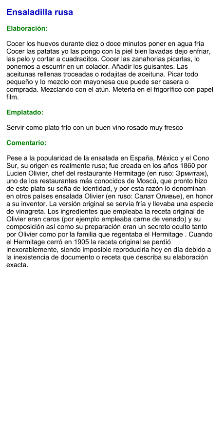 Ensaladilla rusa  Elaboración:  Cocer los huevos durante diez o doce minutos poner en agua fría Cocer las patatas yo las pongo con la piel bien lavadas dejo enfriar, las pelo y cortar a cuadraditos. Cocer las zanahorias picarlas, lo ponemos a escurrir en un colador. Añadir los guisantes. Las aceitunas rellenas troceadas o rodajitas de aceituna. Picar todo pequeño y lo mezclo con mayonesa que puede ser casera o comprada. Mezclando con el atún. Meterla en el frigorífico con papel film.  Emplatado:  Servir como plato frío con un buen vino rosado muy fresco  Comentario:  Pese a la popularidad de la ensalada en España, México y el Cono Sur, su origen es realmente ruso; fue creada en los años 1860 por Lucien Olivier, chef del restaurante Hermitage (en ruso: Эрмитаж), uno de los restaurantes más conocidos de Moscú, que pronto hizo de este plato su seña de identidad, y por esta razón lo denominan en otros países ensalada Olivier (en ruso: Салат Оливье), en honor a su inventor. La versión original se servía fría y llevaba una especie de vinagreta. Los ingredientes que empleaba la receta original de Olivier eran caros (por ejemplo empleaba carne de venado) y su composición así como su preparación eran un secreto oculto tanto por Olivier como por la familia que regentaba el Hermitage . Cuando el Hermitage cerró en 1905 la receta original se perdió inexorablemente, siendo imposible reproducirla hoy en día debido a la inexistencia de documento o receta que describa su elaboración exacta.
