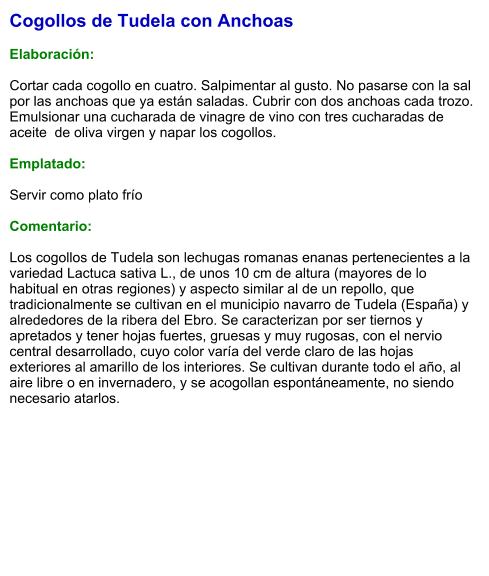 Cogollos de Tudela con Anchoas  Elaboración:  Cortar cada cogollo en cuatro. Salpimentar al gusto. No pasarse con la sal por las anchoas que ya están saladas. Cubrir con dos anchoas cada trozo. Emulsionar una cucharada de vinagre de vino con tres cucharadas de aceite  de oliva virgen y napar los cogollos.  Emplatado:  Servir como plato frío   Comentario:  Los cogollos de Tudela son lechugas romanas enanas pertenecientes a la variedad Lactuca sativa L., de unos 10 cm de altura (mayores de lo habitual en otras regiones) y aspecto similar al de un repollo, que tradicionalmente se cultivan en el municipio navarro de Tudela (España) y alrededores de la ribera del Ebro. Se caracterizan por ser tiernos y apretados y tener hojas fuertes, gruesas y muy rugosas, con el nervio central desarrollado, cuyo color varía del verde claro de las hojas exteriores al amarillo de los interiores. Se cultivan durante todo el año, al aire libre o en invernadero, y se acogollan espontáneamente, no siendo necesario atarlos.