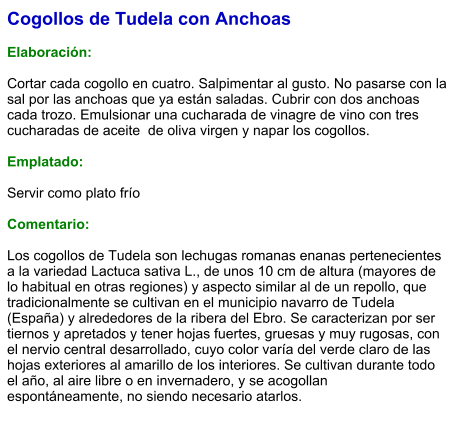 Cogollos de Tudela con Anchoas  Elaboración:  Cortar cada cogollo en cuatro. Salpimentar al gusto. No pasarse con la sal por las anchoas que ya están saladas. Cubrir con dos anchoas cada trozo. Emulsionar una cucharada de vinagre de vino con tres cucharadas de aceite  de oliva virgen y napar los cogollos.  Emplatado:  Servir como plato frío   Comentario:  Los cogollos de Tudela son lechugas romanas enanas pertenecientes a la variedad Lactuca sativa L., de unos 10 cm de altura (mayores de lo habitual en otras regiones) y aspecto similar al de un repollo, que tradicionalmente se cultivan en el municipio navarro de Tudela (España) y alrededores de la ribera del Ebro. Se caracterizan por ser tiernos y apretados y tener hojas fuertes, gruesas y muy rugosas, con el nervio central desarrollado, cuyo color varía del verde claro de las hojas exteriores al amarillo de los interiores. Se cultivan durante todo el año, al aire libre o en invernadero, y se acogollan espontáneamente, no siendo necesario atarlos.