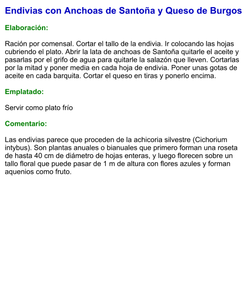 Endivias con Anchoas de Santoña y Queso de Burgos  Elaboración:  Ración por comensal. Cortar el tallo de la endivia. Ir colocando las hojas cubriendo el plato. Abrir la lata de anchoas de Santoña quitarle el aceite y pasarlas por el grifo de agua para quitarle la salazón que lleven. Cortarlas por la mitad y poner media en cada hoja de endivia. Poner unas gotas de aceite en cada barquita. Cortar el queso en tiras y ponerlo encima.   Emplatado:  Servir como plato frío   Comentario:  Las endivias parece que proceden de la achicoria silvestre (Cichorium intybus). Son plantas anuales o bianuales que primero forman una roseta de hasta 40 cm de diámetro de hojas enteras, y luego florecen sobre un tallo floral que puede pasar de 1 m de altura con flores azules y forman aquenios como fruto.