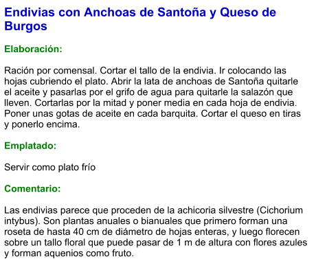 Endivias con Anchoas de Santoña y Queso de Burgos  Elaboración:  Ración por comensal. Cortar el tallo de la endivia. Ir colocando las hojas cubriendo el plato. Abrir la lata de anchoas de Santoña quitarle el aceite y pasarlas por el grifo de agua para quitarle la salazón que lleven. Cortarlas por la mitad y poner media en cada hoja de endivia. Poner unas gotas de aceite en cada barquita. Cortar el queso en tiras y ponerlo encima.   Emplatado:  Servir como plato frío   Comentario:  Las endivias parece que proceden de la achicoria silvestre (Cichorium intybus). Son plantas anuales o bianuales que primero forman una roseta de hasta 40 cm de diámetro de hojas enteras, y luego florecen sobre un tallo floral que puede pasar de 1 m de altura con flores azules y forman aquenios como fruto.