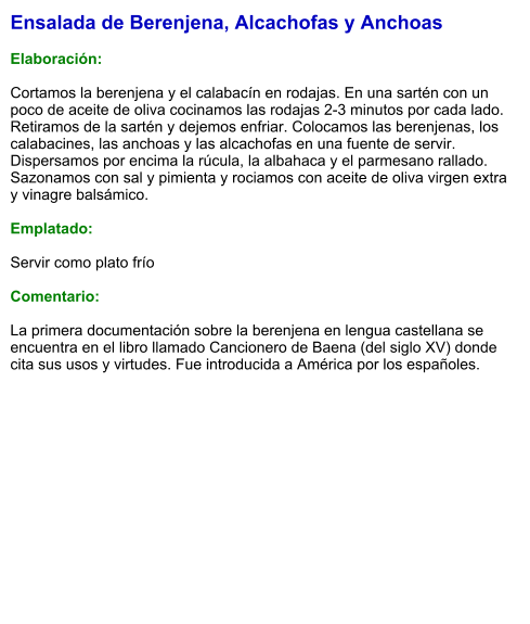 Ensalada de Berenjena, Alcachofas y Anchoas  Elaboración:  Cortamos la berenjena y el calabacín en rodajas. En una sartén con un poco de aceite de oliva cocinamos las rodajas 2-3 minutos por cada lado. Retiramos de la sartén y dejemos enfriar. Colocamos las berenjenas, los calabacines, las anchoas y las alcachofas en una fuente de servir. Dispersamos por encima la rúcula, la albahaca y el parmesano rallado. Sazonamos con sal y pimienta y rociamos con aceite de oliva virgen extra y vinagre balsámico.  Emplatado:  Servir como plato frío   Comentario:  La primera documentación sobre la berenjena en lengua castellana se encuentra en el libro llamado Cancionero de Baena (del siglo XV) donde cita sus usos y virtudes. Fue introducida a América por los españoles.