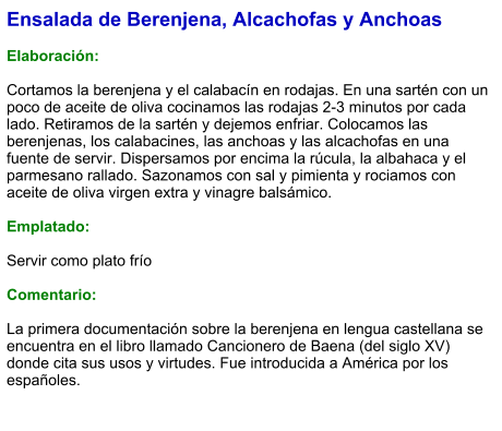 Ensalada de Berenjena, Alcachofas y Anchoas  Elaboración:  Cortamos la berenjena y el calabacín en rodajas. En una sartén con un poco de aceite de oliva cocinamos las rodajas 2-3 minutos por cada lado. Retiramos de la sartén y dejemos enfriar. Colocamos las berenjenas, los calabacines, las anchoas y las alcachofas en una fuente de servir. Dispersamos por encima la rúcula, la albahaca y el parmesano rallado. Sazonamos con sal y pimienta y rociamos con aceite de oliva virgen extra y vinagre balsámico.  Emplatado:  Servir como plato frío   Comentario:  La primera documentación sobre la berenjena en lengua castellana se encuentra en el libro llamado Cancionero de Baena (del siglo XV) donde cita sus usos y virtudes. Fue introducida a América por los españoles.
