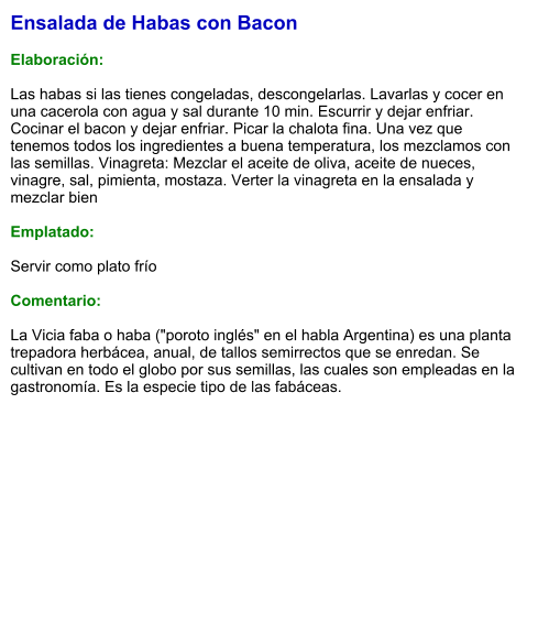 Ensalada de Habas con Bacon  Elaboración:  Las habas si las tienes congeladas, descongelarlas. Lavarlas y cocer en una cacerola con agua y sal durante 10 min. Escurrir y dejar enfriar. Cocinar el bacon y dejar enfriar. Picar la chalota fina. Una vez que tenemos todos los ingredientes a buena temperatura, los mezclamos con las semillas. Vinagreta: Mezclar el aceite de oliva, aceite de nueces, vinagre, sal, pimienta, mostaza. Verter la vinagreta en la ensalada y mezclar bien  Emplatado:  Servir como plato frío   Comentario:  La Vicia faba o haba ("poroto inglés" en el habla Argentina) es una planta trepadora herbácea, anual, de tallos semirrectos que se enredan. Se cultivan en todo el globo por sus semillas, las cuales son empleadas en la gastronomía. Es la especie tipo de las fabáceas.
