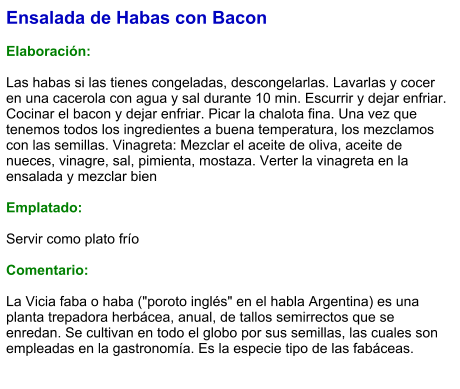 Ensalada de Habas con Bacon  Elaboración:  Las habas si las tienes congeladas, descongelarlas. Lavarlas y cocer en una cacerola con agua y sal durante 10 min. Escurrir y dejar enfriar. Cocinar el bacon y dejar enfriar. Picar la chalota fina. Una vez que tenemos todos los ingredientes a buena temperatura, los mezclamos con las semillas. Vinagreta: Mezclar el aceite de oliva, aceite de nueces, vinagre, sal, pimienta, mostaza. Verter la vinagreta en la ensalada y mezclar bien  Emplatado:  Servir como plato frío   Comentario:  La Vicia faba o haba ("poroto inglés" en el habla Argentina) es una planta trepadora herbácea, anual, de tallos semirrectos que se enredan. Se cultivan en todo el globo por sus semillas, las cuales son empleadas en la gastronomía. Es la especie tipo de las fabáceas.