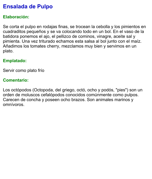 Ensalada de Pulpo  Elaboración:  Se corta el pulpo en rodajas finas, se trocean la cebolla y los pimientos en cuadraditos pequeños y se va colocando todo en un bol. En el vaso de la batidora ponemos el ajo, el pellizco de cominos, vinagre, aceite sal y pimienta. Una vez triturado echamos esta salsa al bol junto con el maíz. Añadimos los tomates cherry, mezclamos muy bien y servimos en un plato.  Emplatado:  Servir como plato frío   Comentario:  Los octópodos (Octopoda, del griego, octó, ocho y podós, "pies") son un orden de moluscos cefalópodos conocidos comúnmente como pulpos. Carecen de concha y poseen ocho brazos. Son animales marinos y omnívoros.