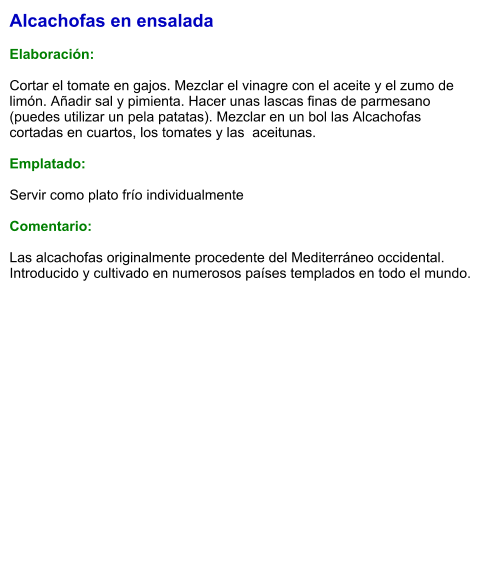 Alcachofas en ensalada  Elaboración:  Cortar el tomate en gajos. Mezclar el vinagre con el aceite y el zumo de limón. Añadir sal y pimienta. Hacer unas lascas finas de parmesano (puedes utilizar un pela patatas). Mezclar en un bol las Alcachofas cortadas en cuartos, los tomates y las  aceitunas.  Emplatado:  Servir como plato frío individualmente  Comentario:  Las alcachofas originalmente procedente del Mediterráneo occidental. Introducido y cultivado en numerosos países templados en todo el mundo.