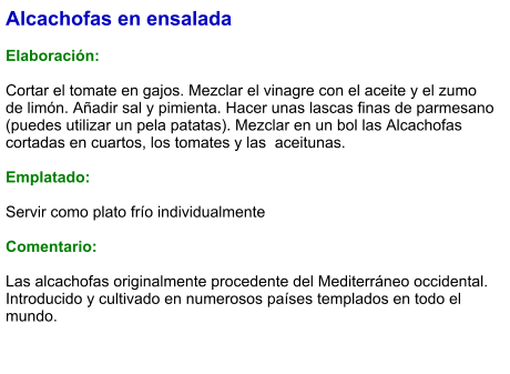 Alcachofas en ensalada  Elaboración:  Cortar el tomate en gajos. Mezclar el vinagre con el aceite y el zumo de limón. Añadir sal y pimienta. Hacer unas lascas finas de parmesano (puedes utilizar un pela patatas). Mezclar en un bol las Alcachofas cortadas en cuartos, los tomates y las  aceitunas.  Emplatado:  Servir como plato frío individualmente  Comentario:  Las alcachofas originalmente procedente del Mediterráneo occidental. Introducido y cultivado en numerosos países templados en todo el mundo.