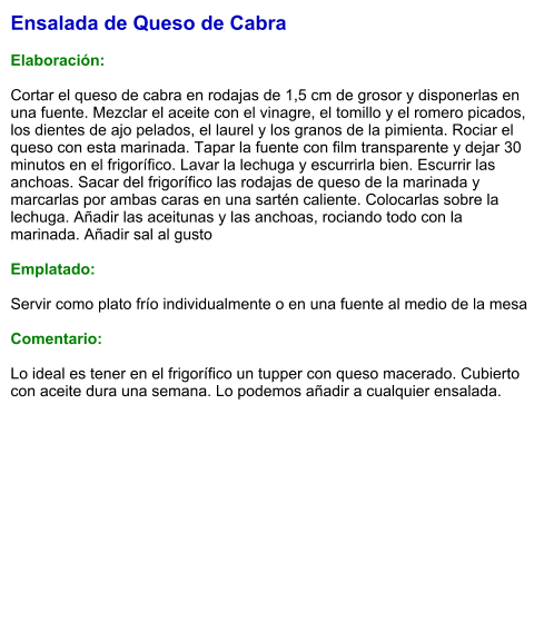 Ensalada de Queso de Cabra  Elaboración:  Cortar el queso de cabra en rodajas de 1,5 cm de grosor y disponerlas en una fuente. Mezclar el aceite con el vinagre, el tomillo y el romero picados, los dientes de ajo pelados, el laurel y los granos de la pimienta. Rociar el queso con esta marinada. Tapar la fuente con film transparente y dejar 30 minutos en el frigorífico. Lavar la lechuga y escurrirla bien. Escurrir las anchoas. Sacar del frigorífico las rodajas de queso de la marinada y marcarlas por ambas caras en una sartén caliente. Colocarlas sobre la lechuga. Añadir las aceitunas y las anchoas, rociando todo con la marinada. Añadir sal al gusto  Emplatado:  Servir como plato frío individualmente o en una fuente al medio de la mesa  Comentario:  Lo ideal es tener en el frigorífico un tupper con queso macerado. Cubierto con aceite dura una semana. Lo podemos añadir a cualquier ensalada.