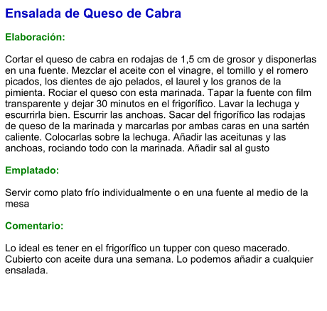 Ensalada de Queso de Cabra  Elaboración:  Cortar el queso de cabra en rodajas de 1,5 cm de grosor y disponerlas en una fuente. Mezclar el aceite con el vinagre, el tomillo y el romero picados, los dientes de ajo pelados, el laurel y los granos de la pimienta. Rociar el queso con esta marinada. Tapar la fuente con film transparente y dejar 30 minutos en el frigorífico. Lavar la lechuga y escurrirla bien. Escurrir las anchoas. Sacar del frigorífico las rodajas de queso de la marinada y marcarlas por ambas caras en una sartén caliente. Colocarlas sobre la lechuga. Añadir las aceitunas y las anchoas, rociando todo con la marinada. Añadir sal al gusto  Emplatado:  Servir como plato frío individualmente o en una fuente al medio de la mesa  Comentario:  Lo ideal es tener en el frigorífico un tupper con queso macerado. Cubierto con aceite dura una semana. Lo podemos añadir a cualquier ensalada.