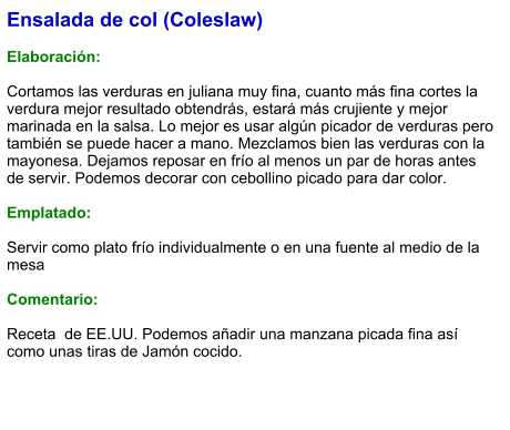 Ensalada de col (Coleslaw)  Elaboración:  Cortamos las verduras en juliana muy fina, cuanto más fina cortes la verdura mejor resultado obtendrás, estará más crujiente y mejor marinada en la salsa. Lo mejor es usar algún picador de verduras pero también se puede hacer a mano. Mezclamos bien las verduras con la mayonesa. Dejamos reposar en frío al menos un par de horas antes de servir. Podemos decorar con cebollino picado para dar color.  Emplatado:  Servir como plato frío individualmente o en una fuente al medio de la mesa  Comentario:  Receta  de EE.UU. Podemos añadir una manzana picada fina así como unas tiras de Jamón cocido.