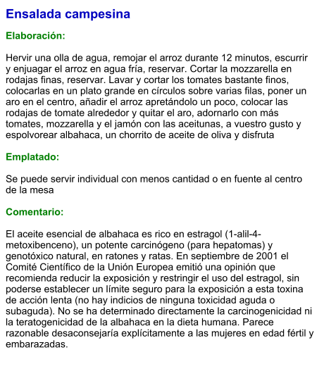 Ensalada campesina  Elaboración:  Hervir una olla de agua, remojar el arroz durante 12 minutos, escurrir y enjuagar el arroz en agua fría, reservar. Cortar la mozzarella en rodajas finas, reservar. Lavar y cortar los tomates bastante finos, colocarlas en un plato grande en círculos sobre varias filas, poner un aro en el centro, añadir el arroz apretándolo un poco, colocar las rodajas de tomate alrededor y quitar el aro, adornarlo con más tomates, mozzarella y el jamón con las aceitunas, a vuestro gusto y espolvorear albahaca, un chorrito de aceite de oliva y disfruta   Emplatado:  Se puede servir individual con menos cantidad o en fuente al centro de la mesa   Comentario:  El aceite esencial de albahaca es rico en estragol (1-alil-4-metoxibenceno), un potente carcinógeno (para hepatomas) y genotóxico natural, en ratones y ratas. En septiembre de 2001 el Comité Científico de la Unión Europea emitió una opinión que recomienda reducir la exposición y restringir el uso del estragol, sin poderse establecer un límite seguro para la exposición a esta toxina de acción lenta (no hay indicios de ninguna toxicidad aguda o subaguda). No se ha determinado directamente la carcinogenicidad ni la teratogenicidad de la albahaca en la dieta humana. Parece razonable desaconsejaría explícitamente a las mujeres en edad fértil y embarazadas.
