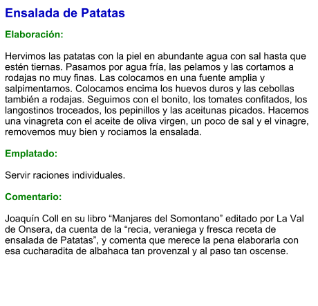 Ensalada de Patatas  Elaboración:  Hervimos las patatas con la piel en abundante agua con sal hasta que estén tiernas. Pasamos por agua fría, las pelamos y las cortamos a rodajas no muy finas. Las colocamos en una fuente amplia y salpimentamos. Colocamos encima los huevos duros y las cebollas también a rodajas. Seguimos con el bonito, los tomates confitados, los langostinos troceados, los pepinillos y las aceitunas picados. Hacemos una vinagreta con el aceite de oliva virgen, un poco de sal y el vinagre, removemos muy bien y rociamos la ensalada.  Emplatado:  Servir raciones individuales.   Comentario:  Joaquín Coll en su libro “Manjares del Somontano” editado por La Val de Onsera, da cuenta de la “recia, veraniega y fresca receta de ensalada de Patatas”, y comenta que merece la pena elaborarla con esa cucharadita de albahaca tan provenzal y al paso tan oscense.