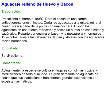 Aguacate relleno de Huevo y Bacon  Elaboración:  Precalienta el horno a 180ºC. Dora el bacon en una sartén antiadherente unos minutos. Corta los aguacates a la mitad, retira el hueso, y saca parte de la pulpa con una cuchara. Dispón los aguacates en una fuente refractaria y casca un huevo en cada mitad y sazónalos. Reparte por encima el bacon y la mozzarella y hornéalos 15 minutos. Tuesta las rebanadas de pan y sírvelas con los aguacates recién horneados.  Emplatado:  Servir caliente.  Comentario:  Actualmente, la especie se cultiva en lugares con climas tropical y mediterráneo en todo el mundo. La gran demanda de aguacate ha hecho que sus plantaciones transformen grandes extensiones de ecosistemas nativos.