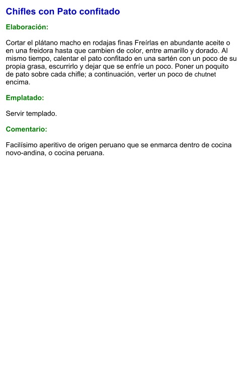 Chifles con Pato confitado  Elaboración:  Cortar el plátano macho en rodajas finas Freírlas en abundante aceite o en una freidora hasta que cambien de color, entre amarillo y dorado. Al mismo tiempo, calentar el pato confitado en una sartén con un poco de su propia grasa, escurrirlo y dejar que se enfríe un poco. Poner un poquito de pato sobre cada chifle; a continuación, verter un poco de chutnet encima.  Emplatado:  Servir templado.  Comentario:  Facilísimo aperitivo de origen peruano que se enmarca dentro de cocina novo-andina, o cocina peruana.