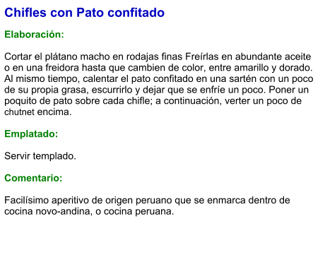 Chifles con Pato confitado  Elaboración:  Cortar el plátano macho en rodajas finas Freírlas en abundante aceite o en una freidora hasta que cambien de color, entre amarillo y dorado. Al mismo tiempo, calentar el pato confitado en una sartén con un poco de su propia grasa, escurrirlo y dejar que se enfríe un poco. Poner un poquito de pato sobre cada chifle; a continuación, verter un poco de chutnet encima.  Emplatado:  Servir templado.  Comentario:  Facilísimo aperitivo de origen peruano que se enmarca dentro de cocina novo-andina, o cocina peruana.