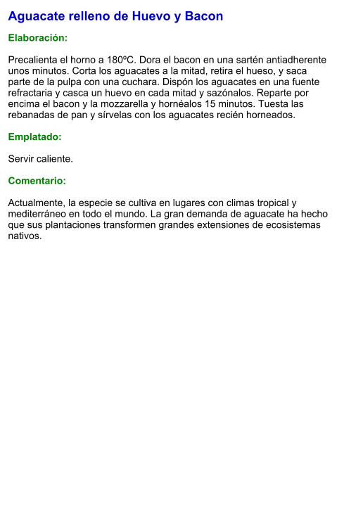 Aguacate relleno de Huevo y Bacon  Elaboración:  Precalienta el horno a 180ºC. Dora el bacon en una sartén antiadherente unos minutos. Corta los aguacates a la mitad, retira el hueso, y saca parte de la pulpa con una cuchara. Dispón los aguacates en una fuente refractaria y casca un huevo en cada mitad y sazónalos. Reparte por encima el bacon y la mozzarella y hornéalos 15 minutos. Tuesta las rebanadas de pan y sírvelas con los aguacates recién horneados.  Emplatado:  Servir caliente.  Comentario:  Actualmente, la especie se cultiva en lugares con climas tropical y mediterráneo en todo el mundo. La gran demanda de aguacate ha hecho que sus plantaciones transformen grandes extensiones de ecosistemas nativos.