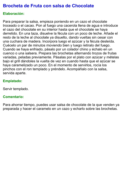 Brocheta de Fruta con salsa de Chocolate  Elaboración:  Para preparar la salsa, empieza poniendo en un cazo el chocolate troceado o el cacao. Pon al fuego una cacerola llena de agua e introduce el cazo del chocolate en su interior hasta que el chocolate se haya derretido. En una taza, disuelve la fécula con un poco de leche. Añade el resto de la leche al chocolate ya disuelto, dando vueltas sin cesar con una cuchara de madera. Incorpora luego el azúcar y la fécula desleída. Cuécelo un par de minutos moviendo bien y luego retíralo del fuego. Cuando se haya enfriado, pásalo por un colador chino y échalo en un cuenco o una salsera. Prepara las brochetas alternando trozos de frutas variadas, peladas previamente. Pásalas por el plato con azúcar y mételas bajo el grill dándoles la vuelta de vez en cuando hasta que el azúcar se haya caramelizado un poco. En el momento de servirlos, rocía los pinchos con el ron templado y préndelo. Acompáñalo con la salsa, servida aparte.  Emplatado:  Servir templado.  Comentario:  Para ahorrar tiempo, puedes usar salsa de chocolate de la que venden ya preparada y hacer el caramelo en un cazo y echarlo sobre las brochetas.