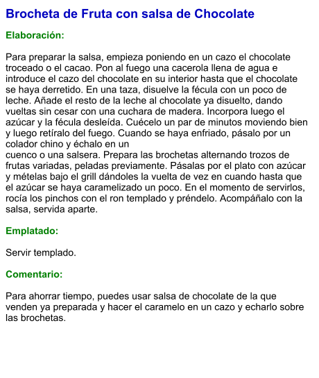 Brocheta de Fruta con salsa de Chocolate  Elaboración:  Para preparar la salsa, empieza poniendo en un cazo el chocolate troceado o el cacao. Pon al fuego una cacerola llena de agua e introduce el cazo del chocolate en su interior hasta que el chocolate se haya derretido. En una taza, disuelve la fécula con un poco de leche. Añade el resto de la leche al chocolate ya disuelto, dando vueltas sin cesar con una cuchara de madera. Incorpora luego el azúcar y la fécula desleída. Cuécelo un par de minutos moviendo bien y luego retíralo del fuego. Cuando se haya enfriado, pásalo por un colador chino y échalo en un cuenco o una salsera. Prepara las brochetas alternando trozos de frutas variadas, peladas previamente. Pásalas por el plato con azúcar y mételas bajo el grill dándoles la vuelta de vez en cuando hasta que el azúcar se haya caramelizado un poco. En el momento de servirlos, rocía los pinchos con el ron templado y préndelo. Acompáñalo con la salsa, servida aparte.  Emplatado:  Servir templado.  Comentario:  Para ahorrar tiempo, puedes usar salsa de chocolate de la que venden ya preparada y hacer el caramelo en un cazo y echarlo sobre las brochetas.