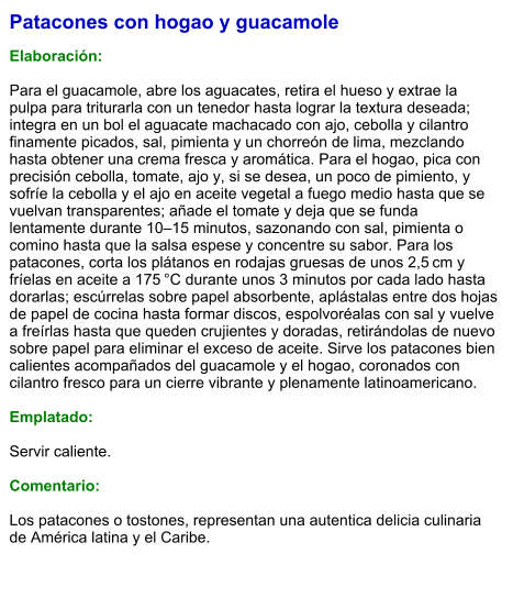 Patacones con hogao y guacamole  Elaboración:  Para el guacamole, abre los aguacates, retira el hueso y extrae la pulpa para triturarla con un tenedor hasta lograr la textura deseada; integra en un bol el aguacate machacado con ajo, cebolla y cilantro finamente picados, sal, pimienta y un chorreón de lima, mezclando hasta obtener una crema fresca y aromática. Para el hogao, pica con precisión cebolla, tomate, ajo y, si se desea, un poco de pimiento, y sofríe la cebolla y el ajo en aceite vegetal a fuego medio hasta que se vuelvan transparentes; añade el tomate y deja que se funda lentamente durante 10–15 minutos, sazonando con sal, pimienta o comino hasta que la salsa espese y concentre su sabor. Para los patacones, corta los plátanos en rodajas gruesas de unos 2,5 cm y fríelas en aceite a 175 °C durante unos 3 minutos por cada lado hasta dorarlas; escúrrelas sobre papel absorbente, aplástalas entre dos hojas de papel de cocina hasta formar discos, espolvoréalas con sal y vuelve a freírlas hasta que queden crujientes y doradas, retirándolas de nuevo sobre papel para eliminar el exceso de aceite. Sirve los patacones bien calientes acompañados del guacamole y el hogao, coronados con cilantro fresco para un cierre vibrante y plenamente latinoamericano.  Emplatado:  Servir caliente.  Comentario:  Los patacones o tostones, representan una autentica delicia culinaria de América latina y el Caribe.