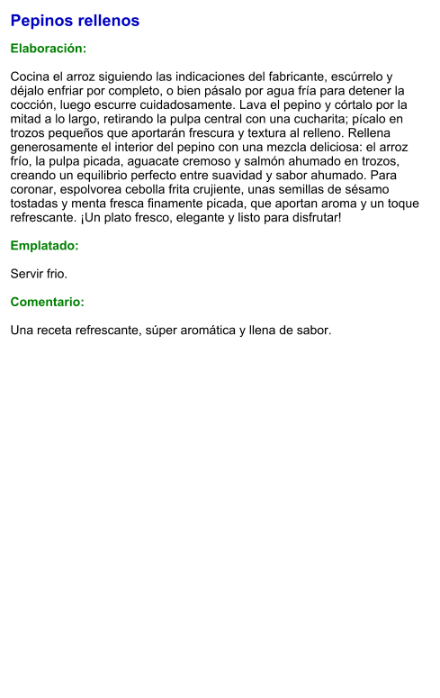 Pepinos rellenos  Elaboración:  Cocina el arroz siguiendo las indicaciones del fabricante, escúrrelo y déjalo enfriar por completo, o bien pásalo por agua fría para detener la cocción, luego escurre cuidadosamente. Lava el pepino y córtalo por la mitad a lo largo, retirando la pulpa central con una cucharita; pícalo en trozos pequeños que aportarán frescura y textura al relleno. Rellena generosamente el interior del pepino con una mezcla deliciosa: el arroz frío, la pulpa picada, aguacate cremoso y salmón ahumado en trozos, creando un equilibrio perfecto entre suavidad y sabor ahumado. Para coronar, espolvorea cebolla frita crujiente, unas semillas de sésamo tostadas y menta fresca finamente picada, que aportan aroma y un toque refrescante. ¡Un plato fresco, elegante y listo para disfrutar!  Emplatado:  Servir frio.  Comentario:  Una receta refrescante, súper aromática y llena de sabor.