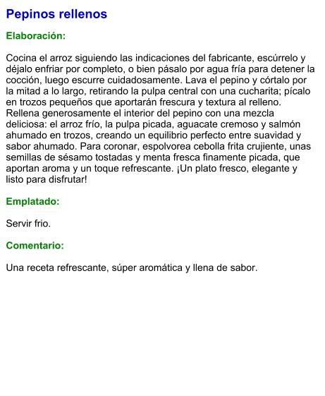 Pepinos rellenos  Elaboración:  Cocina el arroz siguiendo las indicaciones del fabricante, escúrrelo y déjalo enfriar por completo, o bien pásalo por agua fría para detener la cocción, luego escurre cuidadosamente. Lava el pepino y córtalo por la mitad a lo largo, retirando la pulpa central con una cucharita; pícalo en trozos pequeños que aportarán frescura y textura al relleno. Rellena generosamente el interior del pepino con una mezcla deliciosa: el arroz frío, la pulpa picada, aguacate cremoso y salmón ahumado en trozos, creando un equilibrio perfecto entre suavidad y sabor ahumado. Para coronar, espolvorea cebolla frita crujiente, unas semillas de sésamo tostadas y menta fresca finamente picada, que aportan aroma y un toque refrescante. ¡Un plato fresco, elegante y listo para disfrutar!  Emplatado:  Servir frio.  Comentario:  Una receta refrescante, súper aromática y llena de sabor.