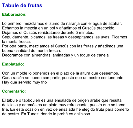 Tabule de frutas  Elaboración:  Lo primero, mezclamos el zumo de naranja con el agua de azahar. Echamos la mezcla en un bol y añadimos el Cuscús precocido. Dejamos el Cuscús rehidratarse durante 5 minutos.  Seguidamente, picamos las fresas y despepitamos las uvas. Picamos la menta fresca.  Por otra parte, mezclamos el Cuscús con las frutas y añadimos una buena cantidad de menta fresca.  Decoramos con almendras laminadas y un toque de canela  Emplatado:  Con un molde lo ponemos en el plato de la altura que deseemos. Cada ración se puede compartir, puesto que un postre contundente. Hay que servirlo muy frio  Comentario:  El tabule o tabbouleh es una ensalada de origen arabe que resulta deliciosa y además es un plato muy refrescante, puesto que se toma fría. En esta ocasión en vez de ensalada he elegido fruta para comerlo de postre. En Tunez, donde lo probé es delicioso