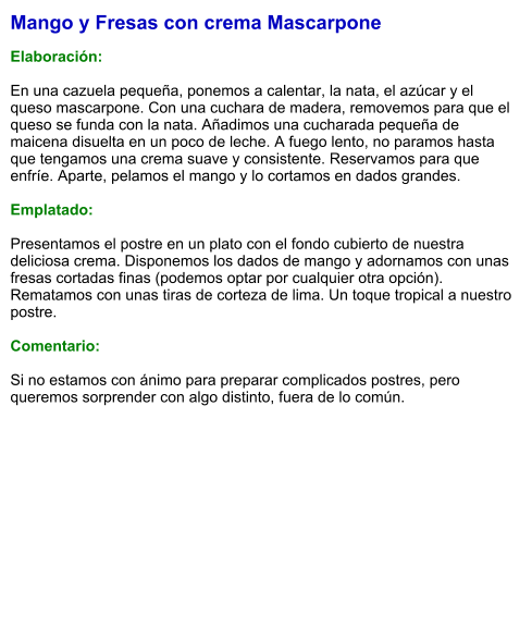 Mango y Fresas con crema Mascarpone  Elaboración:  En una cazuela pequeña, ponemos a calentar, la nata, el azúcar y el queso mascarpone. Con una cuchara de madera, removemos para que el queso se funda con la nata. Añadimos una cucharada pequeña de maicena disuelta en un poco de leche. A fuego lento, no paramos hasta que tengamos una crema suave y consistente. Reservamos para que enfríe. Aparte, pelamos el mango y lo cortamos en dados grandes.   Emplatado:  Presentamos el postre en un plato con el fondo cubierto de nuestra deliciosa crema. Disponemos los dados de mango y adornamos con unas fresas cortadas finas (podemos optar por cualquier otra opción). Rematamos con unas tiras de corteza de lima. Un toque tropical a nuestro postre.  Comentario:  Si no estamos con ánimo para preparar complicados postres, pero queremos sorprender con algo distinto, fuera de lo común.