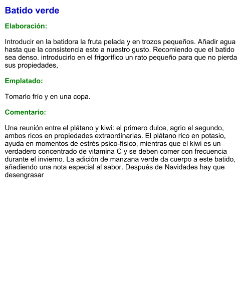 Batido verde  Elaboración:  Introducir en la batidora la fruta pelada y en trozos pequeños. Añadir agua hasta que la consistencia este a nuestro gusto. Recomiendo que el batido sea denso. introducirlo en el frigorífico un rato pequeño para que no pierda sus propiedades,  Emplatado:  Tomarlo frío y en una copa.  Comentario:  Una reunión entre el plátano y kiwi: el primero dulce, agrio el segundo, ambos ricos en propiedades extraordinarias. El plátano rico en potasio, ayuda en momentos de estrés psico-físico, mientras que el kiwi es un verdadero concentrado de vitamina C y se deben comer con frecuencia durante el invierno. La adición de manzana verde da cuerpo a este batido, añadiendo una nota especial al sabor. Después de Navidades hay que desengrasar