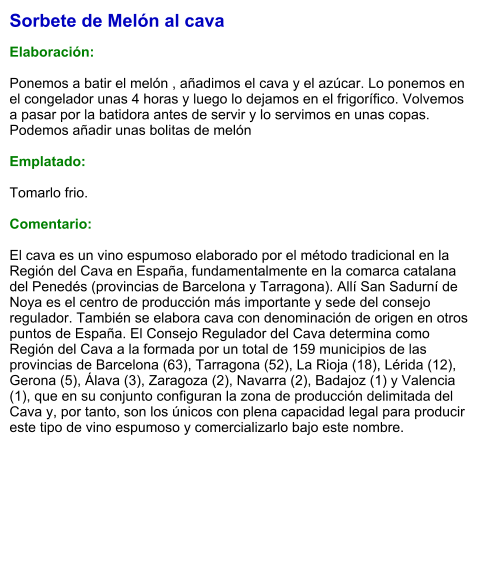 Sorbete de Melón al cava  Elaboración:  Ponemos a batir el melón , añadimos el cava y el azúcar. Lo ponemos en el congelador unas 4 horas y luego lo dejamos en el frigorífico. Volvemos a pasar por la batidora antes de servir y lo servimos en unas copas. Podemos añadir unas bolitas de melón   Emplatado:  Tomarlo frio.  Comentario:  El cava es un vino espumoso elaborado por el método tradicional en la Región del Cava en España, fundamentalmente en la comarca catalana del Penedés (provincias de Barcelona y Tarragona). Allí San Sadurní de Noya es el centro de producción más importante y sede del consejo regulador. También se elabora cava con denominación de origen en otros puntos de España. El Consejo Regulador del Cava determina como Región del Cava a la formada por un total de 159 municipios de las provincias de Barcelona (63), Tarragona (52), La Rioja (18), Lérida (12), Gerona (5), Álava (3), Zaragoza (2), Navarra (2), Badajoz (1) y Valencia (1), que en su conjunto configuran la zona de producción delimitada del Cava y, por tanto, son los únicos con plena capacidad legal para producir este tipo de vino espumoso y comercializarlo bajo este nombre.