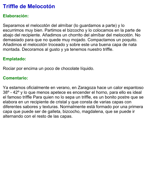 Triffle de Melocotón  Elaboración:  Separamos el melocotón del almíbar (lo guardamos a parte) y lo escurrimos muy bien. Partimos el bizcocho y lo colocamos en la parte de abajo del recipiente. Añadimos un chorrito del almíbar del melocotón. No demasiado para que no quede muy mojado. Compactamos un poquito. Añadimos el melocotón troceado y sobre este una buena capa de nata montada. Decoramos al gusto y ya tenemos nuestro triffle.  Emplatado:  Rociar por encima un poco de chocolate líquido.  Comentario:  Ya estamos oficialmente en verano, en Zaragoza hace un calor espantoso 38º - 42º y lo que menos apetece es encender el horno, para ello es ideal el famoso triffle Para quien no lo sepa un triffle, es un bonito postre que se elabora en un recipiente de cristal y que consta de varias capas con diferentes sabores y texturas. Normalmente está formado por una primera capa que puede ser de galleta, bizcocho, magdalena, que se puede ir alternando con el resto de las capas.