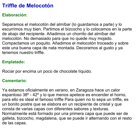 Triffle de Melocotón  Elaboración:  Separamos el melocotón del almíbar (lo guardamos a parte) y lo escurrimos muy bien. Partimos el bizcocho y lo colocamos en la parte de abajo del recipiente. Añadimos un chorrito del almíbar del melocotón. No demasiado para que no quede muy mojado. Compactamos un poquito. Añadimos el melocotón troceado y sobre este una buena capa de nata montada. Decoramos al gusto y ya tenemos nuestro triffle.  Emplatado:  Rociar por encima un poco de chocolate líquido.  Comentario:  Ya estamos oficialmente en verano, en Zaragoza hace un calor espantoso 38º - 42º y lo que menos apetece es encender el horno, para ello es ideal el famoso triffle Para quien no lo sepa un triffle, es un bonito postre que se elabora en un recipiente de cristal y que consta de varias capas con diferentes sabores y texturas. Normalmente está formado por una primera capa que puede ser de galleta, bizcocho, magdalena, que se puede ir alternando con el resto de las capas.