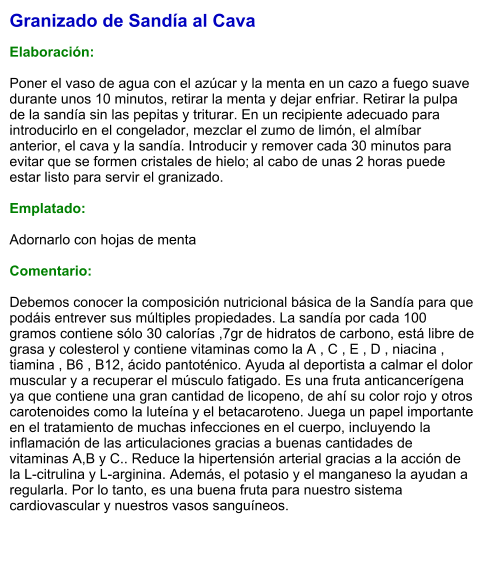 Granizado de Sandía al Cava  Elaboración:  Poner el vaso de agua con el azúcar y la menta en un cazo a fuego suave durante unos 10 minutos, retirar la menta y dejar enfriar. Retirar la pulpa de la sandía sin las pepitas y triturar. En un recipiente adecuado para introducirlo en el congelador, mezclar el zumo de limón, el almíbar anterior, el cava y la sandía. Introducir y remover cada 30 minutos para evitar que se formen cristales de hielo; al cabo de unas 2 horas puede estar listo para servir el granizado.  Emplatado:  Adornarlo con hojas de menta  Comentario:  Debemos conocer la composición nutricional básica de la Sandía para que podáis entrever sus múltiples propiedades. La sandía por cada 100 gramos contiene sólo 30 calorías ,7gr de hidratos de carbono, está libre de grasa y colesterol y contiene vitaminas como la A , C , E , D , niacina , tiamina , B6 , B12, ácido pantoténico. Ayuda al deportista a calmar el dolor muscular y a recuperar el músculo fatigado. Es una fruta anticancerígena ya que contiene una gran cantidad de licopeno, de ahí su color rojo y otros carotenoides como la luteína y el betacaroteno. Juega un papel importante en el tratamiento de muchas infecciones en el cuerpo, incluyendo la inflamación de las articulaciones gracias a buenas cantidades de vitaminas A,B y C.. Reduce la hipertensión arterial gracias a la acción de la L-citrulina y L-arginina. Además, el potasio y el manganeso la ayudan a regularla. Por lo tanto, es una buena fruta para nuestro sistema cardiovascular y nuestros vasos sanguíneos.