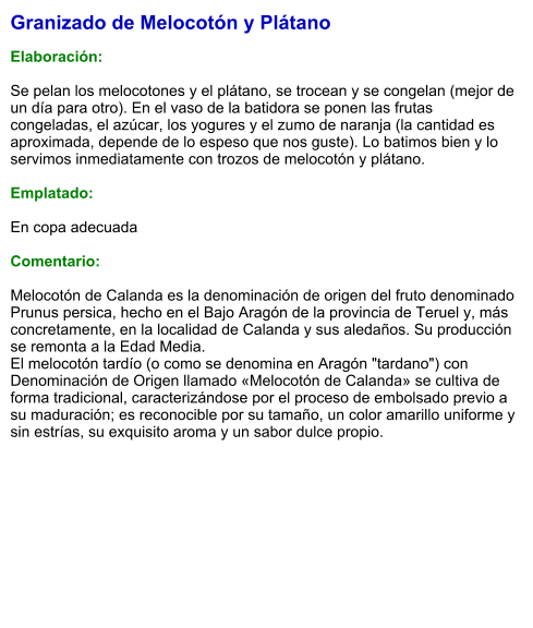 Granizado de Melocotón y Plátano  Elaboración:  Se pelan los melocotones y el plátano, se trocean y se congelan (mejor de un día para otro). En el vaso de la batidora se ponen las frutas congeladas, el azúcar, los yogures y el zumo de naranja (la cantidad es aproximada, depende de lo espeso que nos guste). Lo batimos bien y lo servimos inmediatamente con trozos de melocotón y plátano.  Emplatado:  En copa adecuada  Comentario:  Melocotón de Calanda es la denominación de origen del fruto denominado Prunus persica, hecho en el Bajo Aragón de la provincia de Teruel y, más concretamente, en la localidad de Calanda y sus aledaños. Su producción se remonta a la Edad Media. El melocotón tardío (o como se denomina en Aragón "tardano") con Denominación de Origen llamado «Melocotón de Calanda» se cultiva de forma tradicional, caracterizándose por el proceso de embolsado previo a su maduración; es reconocible por su tamaño, un color amarillo uniforme y sin estrías, su exquisito aroma y un sabor dulce propio.