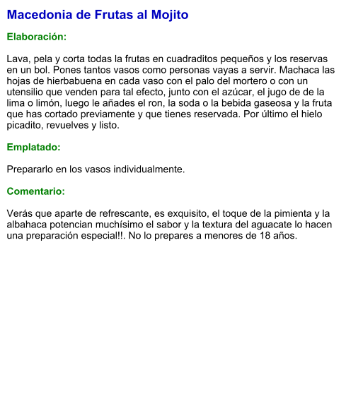 Macedonia de Frutas al Mojito  Elaboración:  Lava, pela y corta todas la frutas en cuadraditos pequeños y los reservas en un bol. Pones tantos vasos como personas vayas a servir. Machaca las hojas de hierbabuena en cada vaso con el palo del mortero o con un utensilio que venden para tal efecto, junto con el azúcar, el jugo de de la lima o limón, luego le añades el ron, la soda o la bebida gaseosa y la fruta que has cortado previamente y que tienes reservada. Por último el hielo picadito, revuelves y listo.  Emplatado:  Prepararlo en los vasos individualmente.  Comentario:  Verás que aparte de refrescante, es exquisito, el toque de la pimienta y la albahaca potencian muchísimo el sabor y la textura del aguacate lo hacen una preparación especial!!. No lo prepares a menores de 18 años.